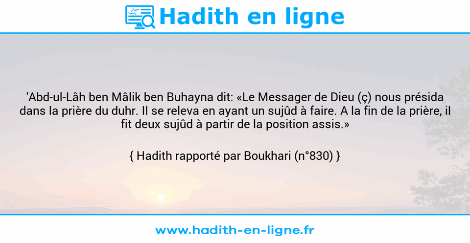 Une image avec le hadith : 'Abd-ul-Lâh ben Mâlik ben Buhayna dit: «Le Messager de Dieu (ç) nous présida dans la prière du duhr. Il se releva en ayant un sujûd à faire. A la fin de la prière, il fit deux sujûd à partir de la position assis.» Hadith rapporté par Boukhari (n°830)