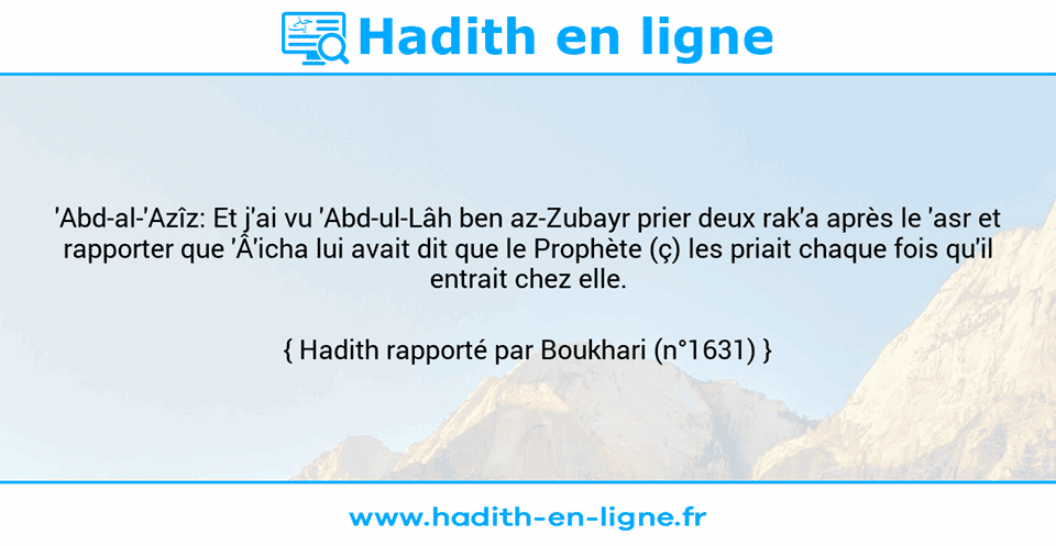Une image avec le hadith : 'Abd-al-'Azîz: Et j'ai vu 'Abd-ul-Lâh ben az-Zubayr prier deux rak'a après le 'asr et rapporter que 'Â'icha lui avait dit que le Prophète (ç) les priait chaque fois qu'il entrait chez elle. Hadith rapporté par Boukhari (n°1631)