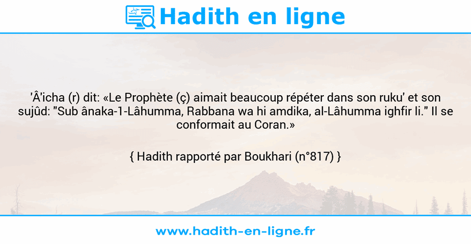 Une image avec le hadith : 'Â'icha (r) dit: «Le Prophète (ç) aimait beaucoup répéter dans son ruku' et son sujûd: "Sub ânaka-1-Lâhumma, Rabbana wa hi amdika, al-Lâhumma ighfir li." Il se conformait au Coran.» Hadith rapporté par Boukhari (n°817)