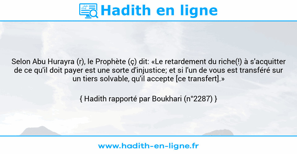 Une image avec le hadith : Selon Abu Hurayra (r), le Prophète (ç) dit: «Le retardement du riche(!) à s'acquitter de ce qu'il doit payer est une sorte d'injustice; et si l'un de vous est transféré sur un tiers solvable, qu'il accepte [ce transfert].» Hadith rapporté par Boukhari (n°2287)