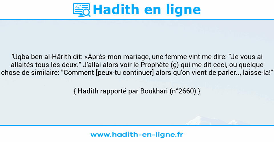 Une image avec le hadith : 'Uqba ben al-Hârith dit: «Après mon mariage, une femme vint me dire: "Je vous ai allaités tous les deux." J'allai alors voir le Prophète (ç) qui me dit ceci, ou quelque chose de similaire: "Comment [peux-tu continuer] alors qu'on vient de parler.., laisse-la!" Hadith rapporté par Boukhari (n°2660)