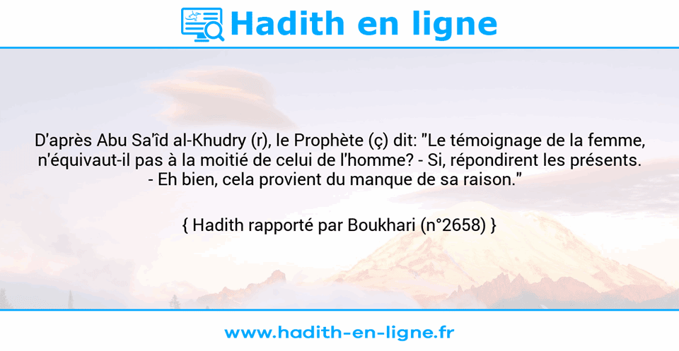 Une image avec le hadith : D'après Abu Sa'îd al-Khudry (r), le Prophète (ç) dit: "Le témoignage de la femme, n'équivaut-il pas à la moitié de celui de l'homme? - Si, répondirent les présents. -	Eh bien, cela provient du manque de sa raison."   Hadith rapporté par Boukhari (n°2658)