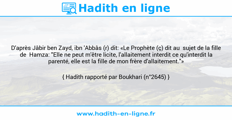 Une image avec le hadith : D'après Jâbir ben Zayd, ibn 'Abbâs (r) dit: «Le Prophète (ç) dit au  sujet de la fille de  Hamza: "Elle ne peut m'être licite, l'allaitement interdit ce qu'interdit la parenté, elle est la fille de mon frère d'allaitement."» Hadith rapporté par Boukhari (n°2645)