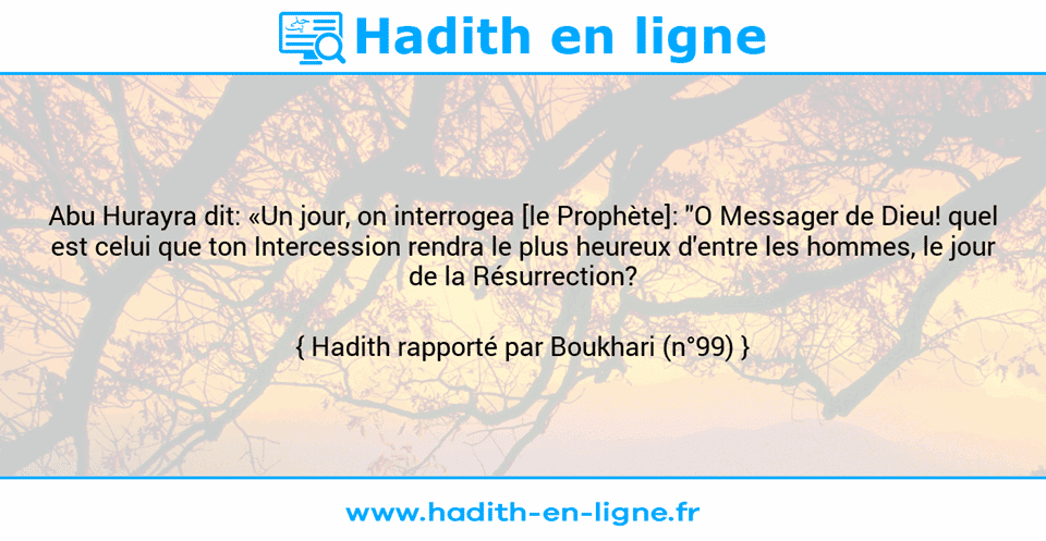 Une image avec le hadith : Abu Hurayra dit: «Un jour, on interrogea [le Prophète]: "O Messager de Dieu! quel est celui que ton Intercession rendra le plus heureux d'entre les hommes, le jour de la Résurrection? Hadith rapporté par Boukhari (n°99)