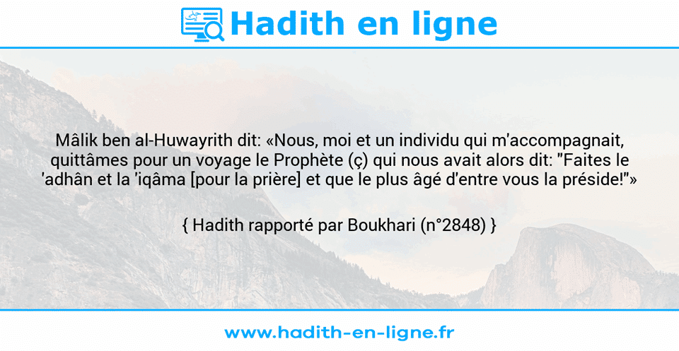 Une image avec le hadith : Mâlik ben al-Huwayrith dit: «Nous, moi et un individu qui m'accompagnait, quittâmes pour un voyage le Prophète (ç) qui nous avait alors dit: "Faites le 'adhân et la 'iqâma [pour la prière] et que le plus âgé d'entre vous la préside!"» Hadith rapporté par Boukhari (n°2848)