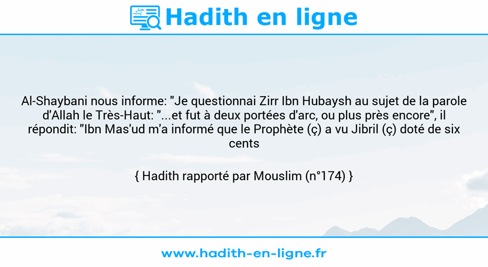 Une image avec le hadith : Al-Shaybani nous informe: "Je questionnai Zirr Ibn Hubaysh au sujet de la parole d'Allah le Très-Haut: "...et fut à deux portées d'arc, ou plus près encore", il répondit: "Ibn Mas'ud m'a informé que le Prophète (ç) a vu Jibril (ç) doté de six cents ailes"." Hadith rapporté par Mouslim (n°174)