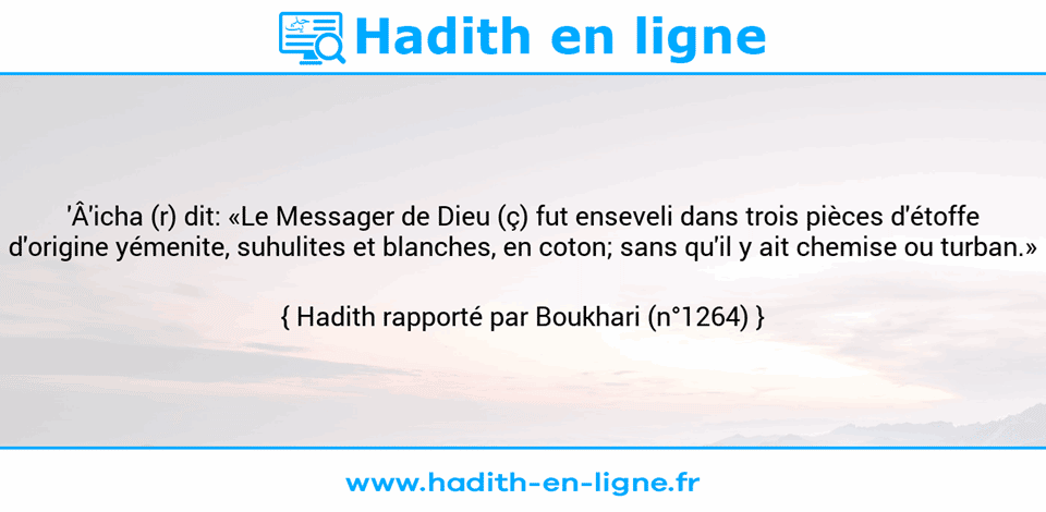 Une image avec le hadith : 'Â'icha (r) dit: «Le Messager de Dieu (ç) fut enseveli dans trois pièces d'étoffe d'origine yémenite, suhulites et blanches, en coton; sans qu'il y ait chemise ou turban.» Hadith rapporté par Boukhari (n°1264)