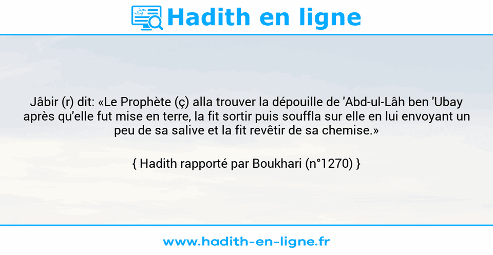 Une image avec le hadith : Jâbir (r) dit: «Le Prophète (ç) alla trouver la dépouille de 'Abd-ul-Lâh ben 'Ubay après qu'elle fut mise en terre, la fit sortir puis souffla sur elle en lui envoyant un peu de sa salive et la fit revêtir de sa chemise.» Hadith rapporté par Boukhari (n°1270)