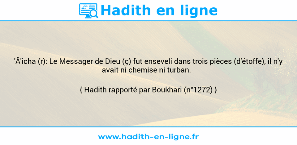 Une image avec le hadith :  'Â'icha (r): Le Messager de Dieu (ç) fut enseveli dans trois pièces (d'étoffe), il n'y avait ni chemise ni turban.   Hadith rapporté par Boukhari (n°1272)