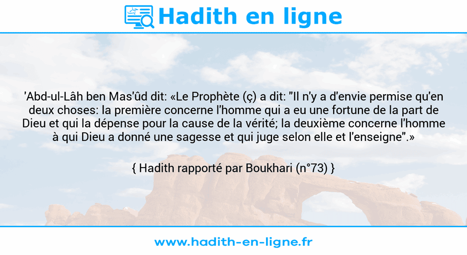 Une image avec le hadith : 'Abd-ul-Lâh ben Mas'ûd dit: «Le Prophète (ç) a dit: "Il n'y a d'envie permise qu'en deux choses: la première concerne l'homme qui a eu une fortune de la part de Dieu et qui la dépense pour la cause de la vérité; la deuxième concerne l'homme à qui Dieu a donné une sagesse et qui juge selon elle et l'enseigne".» Hadith rapporté par Boukhari (n°73)