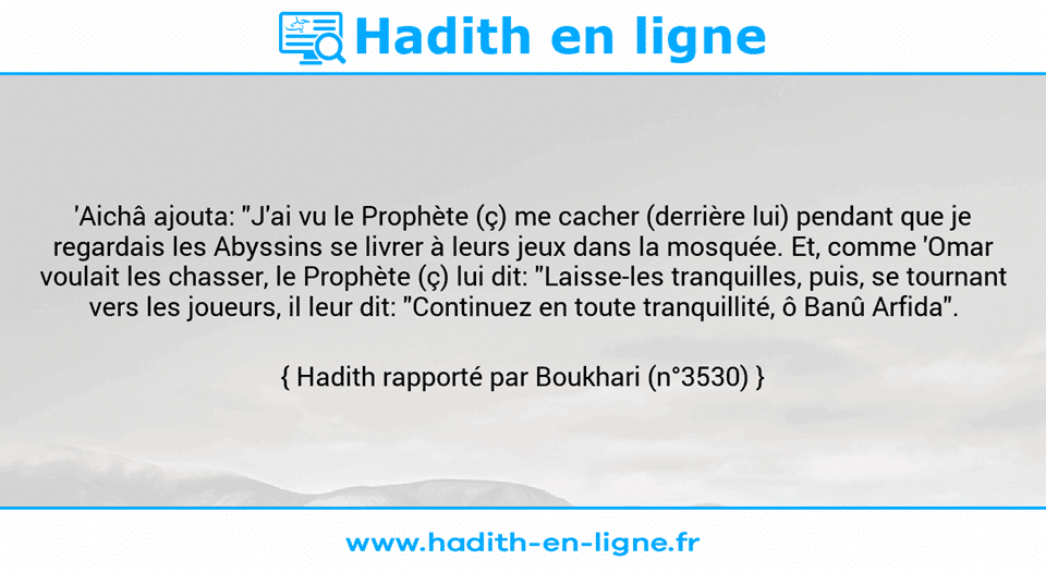 Une image avec le hadith : 'Aichâ ajouta: "J'ai vu le Prophète (ç) me cacher (derrière lui) pendant que je regardais les Abyssins se livrer à leurs jeux dans la mosquée. Et, comme 'Omar voulait les chasser, le Prophète (ç) lui dit: "Laisse-les tranquilles, puis, se tournant vers les joueurs, il leur dit: "Continuez en toute tranquillité, ô Banû Arfida". Hadith rapporté par Boukhari (n°3530)