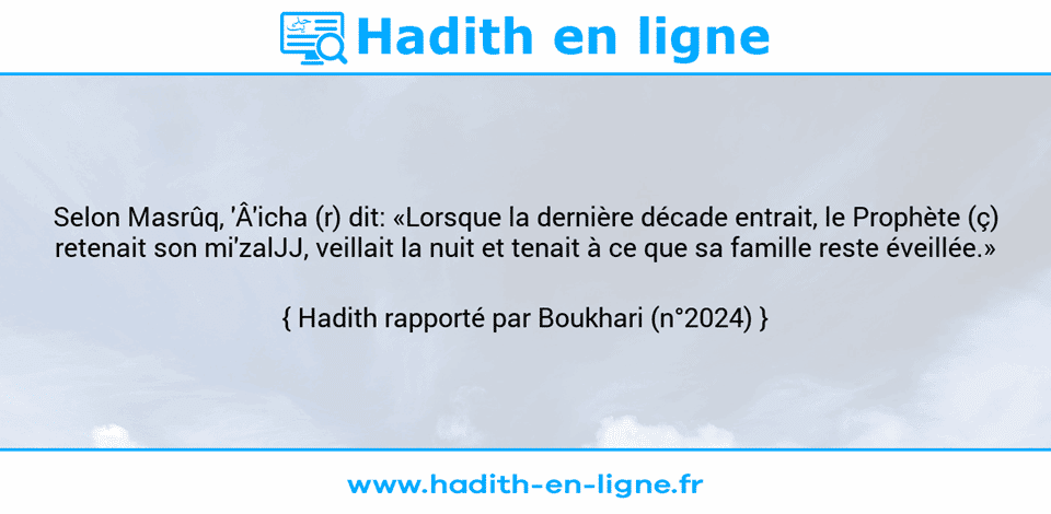Une image avec le hadith : Selon Masrûq, 'Â'icha (r) dit: «Lorsque la dernière décade entrait, le Prophète (ç) retenait son mi'zalJJ, veillait la nuit et tenait à ce que sa famille reste éveillée.» Hadith rapporté par Boukhari (n°2024)