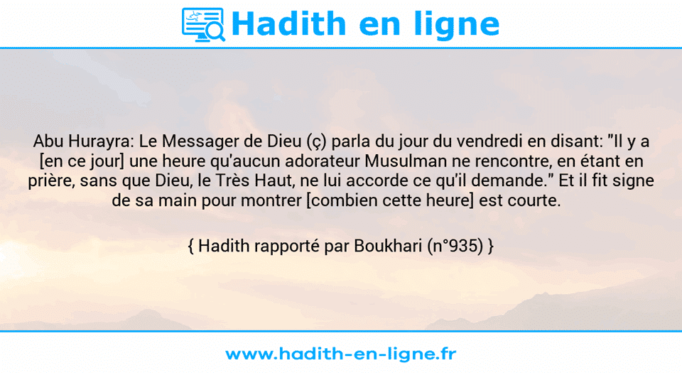 Une image avec le hadith : Abu Hurayra: Le Messager de Dieu (ç) parla du jour du vendredi en disant: "Il y a [en ce jour] une heure qu'aucun adorateur Musulman ne rencontre, en étant en prière, sans que Dieu, le Très Haut, ne lui accorde ce qu'il demande." Et il fit signe de sa main pour montrer [combien cette heure] est courte.   Hadith rapporté par Boukhari (n°935)