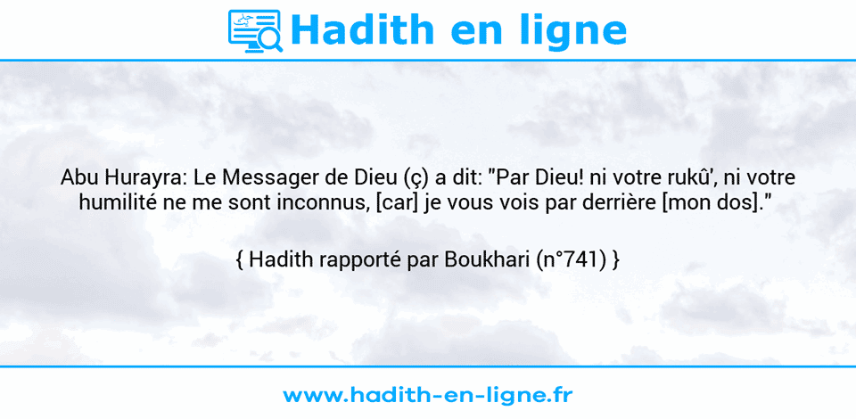 Une image avec le hadith : Abu Hurayra: Le Messager de Dieu (ç) a dit: "Par Dieu! ni votre rukû', ni votre humilité ne me sont inconnus, [car] je vous vois par derrière [mon dos]."  Hadith rapporté par Boukhari (n°741)