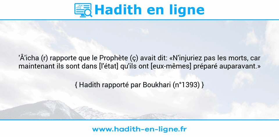Une image avec le hadith :  'Â'icha (r) rapporte que le Prophète (ç) avait dit: «N'injuriez pas les morts, car maintenant ils sont dans [l'état] qu'ils ont [eux-mêmes] préparé auparavant.» Hadith rapporté par Boukhari (n°1393)