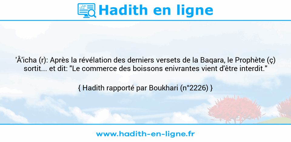 Une image avec le hadith : 'Â'icha (r): Après la révélation des derniers versets de la Baqara, le Prophète (ç) sortit... et dit: "Le commerce des boissons enivrantes vient d'être interdit." Hadith rapporté par Boukhari (n°2226)