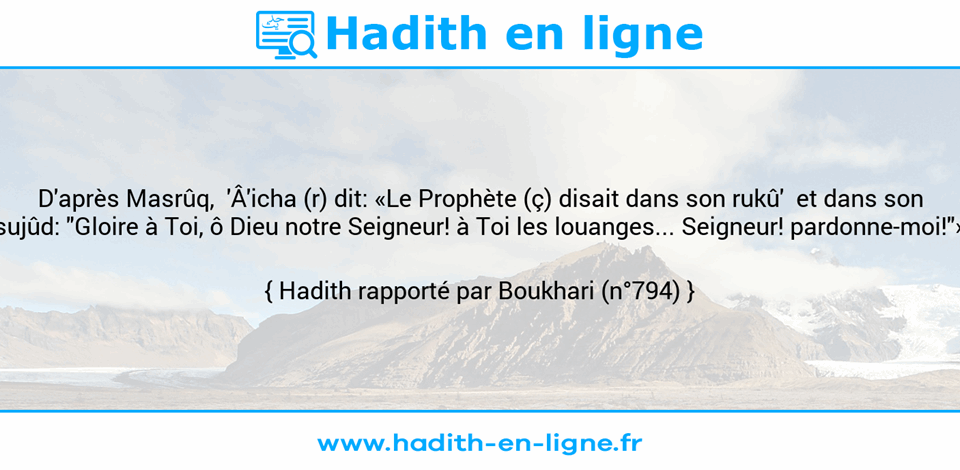 Une image avec le hadith : D'après Masrûq,  'Â'icha (r) dit: «Le Prophète (ç) disait dans son rukû'  et dans son sujûd: "Gloire à Toi, ô Dieu notre Seigneur! à Toi les louanges... Seigneur! pardonne-moi!"» Hadith rapporté par Boukhari (n°794)