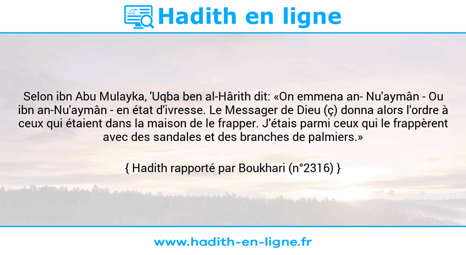 Une image avec le hadith : Selon ibn Abu Mulayka, 'Uqba ben al-Hârith dit: «On emmena an­ Nu'aymân - Ou ibn an-Nu'aymân - en état d'ivresse. Le Messager de Dieu (ç) donna alors l'ordre à ceux qui étaient dans la maison de le frapper. J'étais parmi ceux qui le frappèrent avec des sandales et des branches de palmiers.» Hadith rapporté par Boukhari (n°2316)