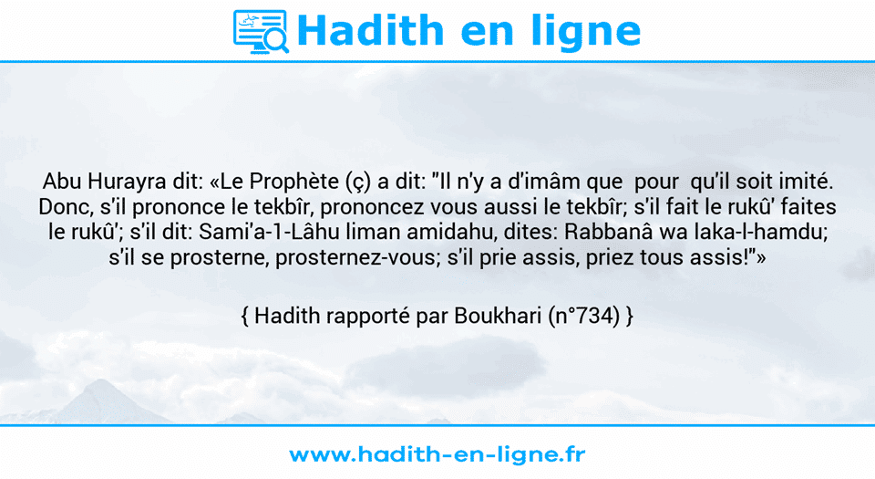 Une image avec le hadith : Abu Hurayra dit: «Le Prophète (ç) a dit: "Il n'y a d'imâm que  pour  qu'il soit imité. Donc, s'il prononce le tekbîr, prononcez vous aussi le tekbîr; s'il fait le rukû' faites le rukû'; s'il dit: Sami'a-1-Lâhu liman amidahu, dites: Rabbanâ wa laka-l-hamdu; s'il se prosterne, prosternez-vous; s'il prie assis, priez tous assis!"» Hadith rapporté par Boukhari (n°734)