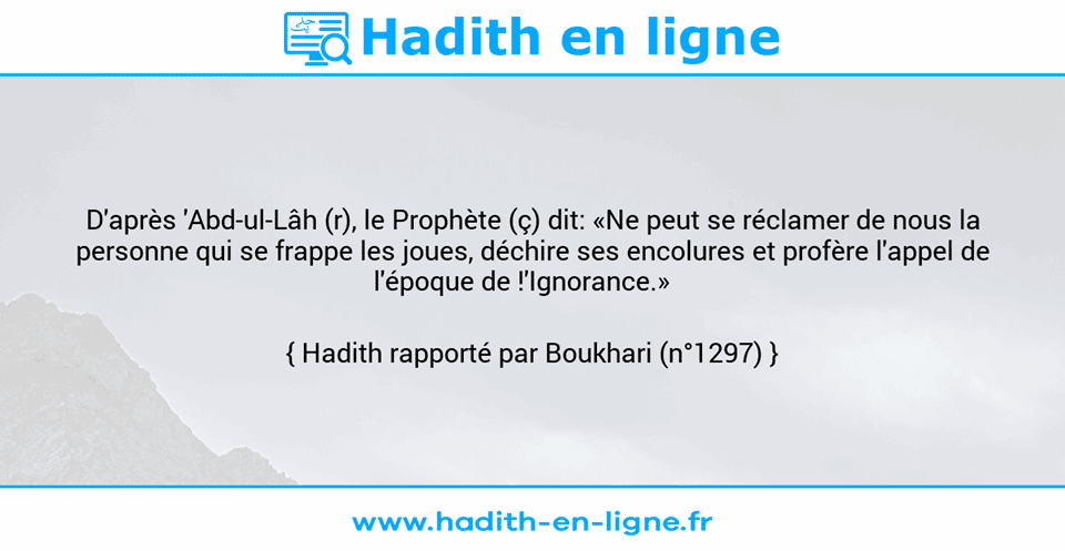 Une image avec le hadith : D'après 'Abd-ul-Lâh (r), le Prophète (ç) dit: «Ne peut se réclamer de nous la personne qui se frappe les joues, déchire ses encolures et profère l'appel de l'époque de !'Ignorance.»    Hadith rapporté par Boukhari (n°1297)