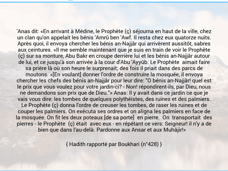 Une image avec le hadith : 'Anas dit: «En arrivant à Médine, le Prophète (ç) séjourna en haut de la ville, chez un clan qu'on appelait les bénis 'Amrû ben 'Awf. Il resta chez eux quatorze nuits. Après quoi, il envoya chercher les bénis an-Najjâr qui arrivèrent aussitôt, sabres aux ceintures. «Il me semble maintenant que je suis en train de voir le Prophète (ç) sur sa monture, Abu Bakr en croupe derrière lui et les bénis an-Najjâr autour de lui, et ce jusqu'à son arrivée à la cour d'Abu 'Ayyûb. Le Prophète  aimait faire sa prière là où son heure le surprenait; des fois il priait dans des parcs de moutons. «[En voulant] donner l'ordre de construire la mosquée, il envoya chercher les chefs des bénis an-Najjâr pour leur dire: "O bénis an-Najjâr! quel est le prix que vous voulez pour votre jardin-ci? - Non! répondirent-ils, par Dieu, nous ne demandons son prix que de Dieu."» Anas: Il y avait dans ce jardin ce que je vais vous dire: les tombes de quelques polythéistes, des ruines et des palmiers. Le Prophète (ç) donna l'ordre de creuser les tombes, de raser les ruines et de couper les palmiers. On exécuta ses ordres et on aligna les palmiers en face de la mosquée. On fit les deux poteaux [de sa porte]  en pierre.  On  transportait  des pierres -	le Prophète  (ç) était  avec eux -	en répétant ce vers: Seigneur! il n'y a de bien que dans l'au-delà. Pardonne aux Ansar et aux Muhâjir!»    Hadith rapporté par Boukhari (n°428)