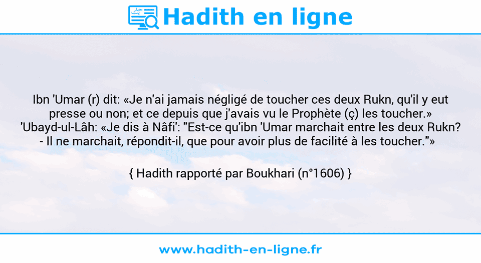 Une image avec le hadith : Ibn 'Umar (r) dit: «Je n'ai jamais négligé de toucher ces deux Rukn, qu'il y eut presse ou non; et ce depuis que j'avais vu le Prophète (ç) les toucher.» 'Ubayd-ul-Lâh: «Je dis à Nâfi': "Est-ce qu'ibn 'Umar marchait entre les deux Rukn? - Il ne marchait, répondit-il, que pour avoir plus de facilité à les toucher."»   Hadith rapporté par Boukhari (n°1606)