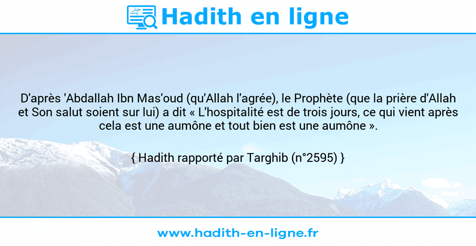 Une image avec le hadith : D'après 'Abdallah Ibn Mas'oud (qu'Allah l'agrée), le Prophète (que la prière d'Allah et Son salut soient sur lui) a dit « L'hospitalité est de trois jours, ce qui vient après cela est une aumône et tout bien est une aumône ». Hadith rapporté par Targhib (n°2595)