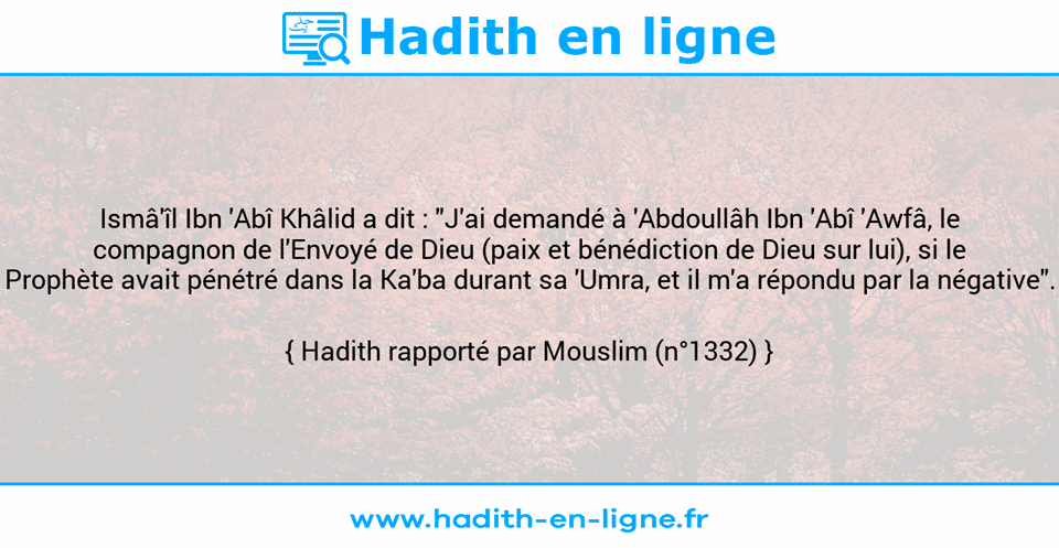 Une image avec le hadith : Ismâ'îl Ibn 'Abî Khâlid a dit : "J'ai demandé à 'Abdoullâh Ibn 'Abî 'Awfâ, le compagnon de l'Envoyé de Dieu (paix et bénédiction de Dieu sur lui), si le Prophète avait pénétré dans la Ka'ba durant sa 'Umra, et il m'a répondu par la négative". Hadith rapporté par Mouslim (n°1332)