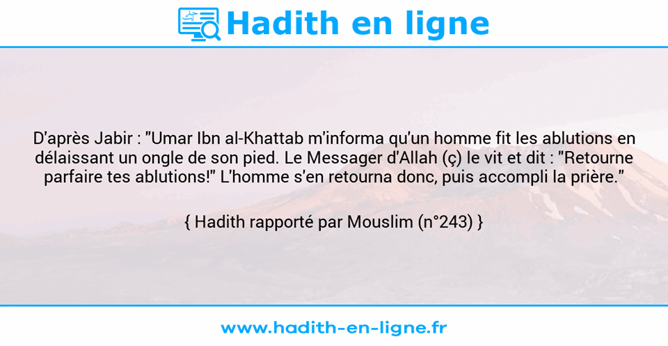 Une image avec le hadith : D'après Jabir : "Umar Ibn al-Khattab m'informa qu'un homme fit les ablutions en délaissant un ongle de son pied. Le Messager d'Allah (ç) le vit et dit : "Retourne parfaire tes ablutions!" L'homme s'en retourna donc, puis accompli la prière." Hadith rapporté par Mouslim (n°243)