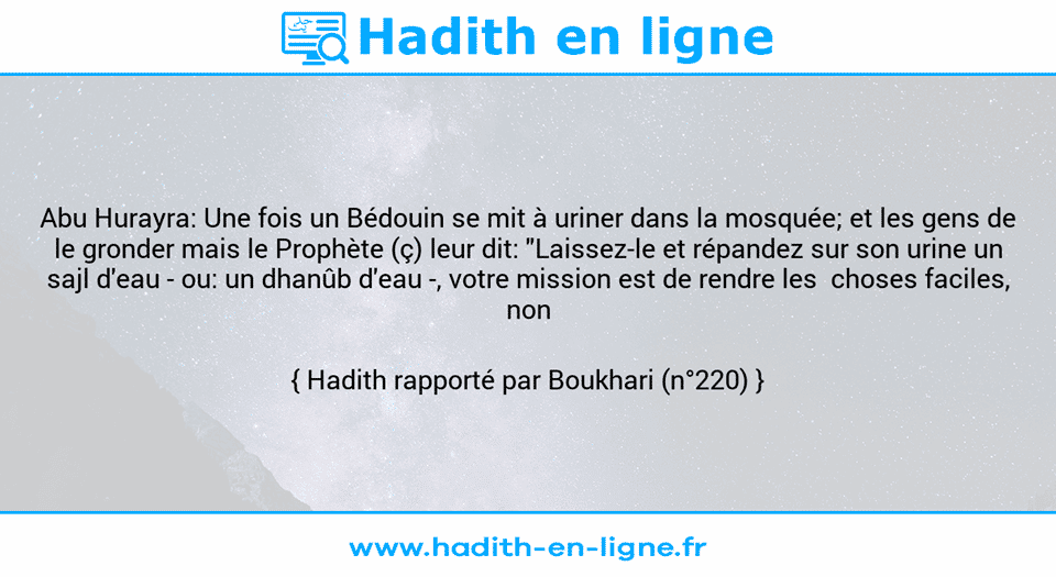 Une image avec le hadith : Abu Hurayra: Une fois un Bédouin se mit à uriner dans la mosquée; et les gens de le gronder mais le Prophète (ç) leur dit: "Laissez-le et répandez sur son urine un sajl d'eau - ou: un dhanûb d'eau -, votre mission est de rendre les  choses faciles, non difficiles.» Hadith rapporté par Boukhari (n°220)