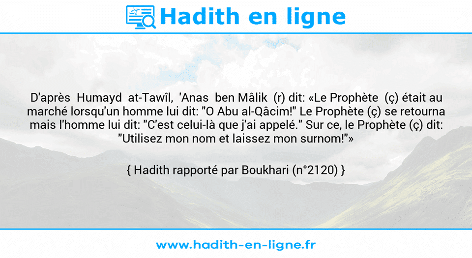 Une image avec le hadith : D'après  Humayd  at-Tawîl,  'Anas  ben Mâlik  (r) dit: «Le Prophète  (ç) était au marché lorsqu'un homme lui dit: "O Abu al-Qâcim!" Le Prophète (ç) se retourna mais l'homme lui dit: "C'est celui-là que j'ai appelé." Sur ce, le Prophète (ç) dit: "Utilisez mon nom et laissez mon surnom!"» Hadith rapporté par Boukhari (n°2120)