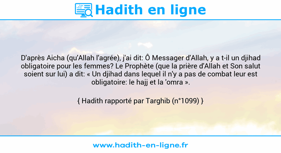Une image avec le hadith : D'après Aicha (qu'Allah l'agrée), j'ai dit: Ô Messager d'Allah, y a t-il un djihad obligatoire pour les femmes? Le Prophète (que la prière d'Allah et Son salut soient sur lui) a dit: « Un djihad dans lequel il n'y a pas de combat leur est obligatoire: le hajj et la 'omra ». Hadith rapporté par Targhib (n°1099)